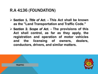 R.A 4136 (FOUNDATION)
 Section 1. Title of Act. - This Act shall be known
as the "Land Transportation and Traffic Code."
 Section 2. Scope of Act. - The provisions of this
Act shall control, as far as they apply, the
registration and operation of motor vehicles
and the licensing of owners, dealers,
conductors, drivers, and similar matters.
TRAFFIC
 