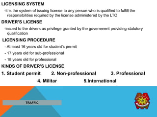 LICENSING SYSTEM
-it is the system of issuing license to any person who is qualified to fulfill the
responsibilities required by the license administered by the LTO
DRIVER’S LICENSE
-issued to the drivers as privilege granted by the government providing statutory
qualification
LICENSING PROCEDURE
- At least 16 years old for student’s permit
- 17 years old for sub-professional
- 18 years old for professional
KINDS OF DRIVER’S LICENSE
1. Student permit 2. Non-professional 3. Professional
4. Militar 5.International
TRAFFIC
 