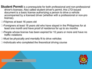 Student Permit is a prerequisite for both professional and non-professional
driver's licenses. Also called student driver's permit, this LTO-issued
document is a basic license authorizing a person to drive a vehicle
accompanied by a licensed driver (whether with a professional or non-pro
license).
-Filipinos at least 16 years old
-Foreigners at least 18 years old who have stayed in the Philippines for at
least one month and have proof of residence for up to six months
-People whose license has been expired for 10 years or more and have no
traffic violations
-Must be physically and mentally fit to drive vehicles
-Individuals who completed the theoretical driving course
TRAFFIC
 