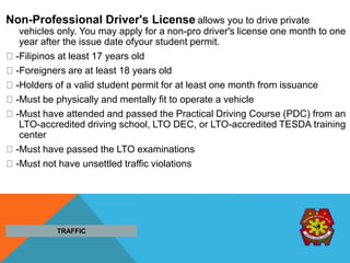 Non-Professional Driver's License allows you to drive private
vehicles only. You may apply for a non-pro driver's license one month to one
year after the issue date ofyour student permit.
-Filipinos at least 17 years old
-Foreigners are at least 18 years old
-Holders of a valid student permit for at least one month from issuance
-Must be physically and mentally fit to operate a vehicle
-Must have attended and passed the Practical Driving Course (PDC) from an
LTO-accredited driving school, LTO DEC, or LTO-accredited TESDA training
center
-Must have passed the LTO examinations
-Must not have unsettled traffic violations
TRAFFIC
 