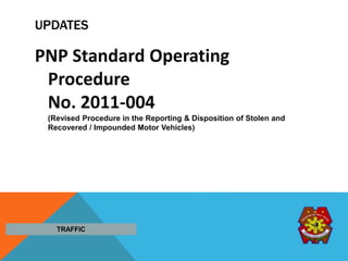 UPDATES
PNP Standard Operating
Procedure
No. 2011-004
(Revised Procedure in the Reporting & Disposition of Stolen and
Recovered / Impounded Motor Vehicles)
TRAFFIC
 
