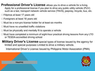 Professional Driver's License allows you to drive a vehicle for a living.
Apply for a professional license if you plan to drive any public utility vehicle (PUV)
such as a taxi, transport network vehicle service (TNVS), jeepney, tricycle, bus, etc.
Filipinos at least 17 years old
Foreigners at least 18 years old
Must be a non-pro license holder for at least six months
Must have no unsettled traffic violations
Must be physically and mentally fit to operate a vehicle
Must have completed a minimum of eight-hour practical driving lessons from any LTO
or TESDA-accredited driving school
Military Driver's License special types of license issued by the agency for
limited and special purposes Limited to drive a military vehicle.
International Driver’s License Issued by Philippine Motor Association (PMA)
TRAFFIC
 
