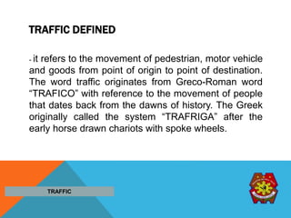 TRAFFIC DEFINED
- it refers to the movement of pedestrian, motor vehicle
and goods from point of origin to point of destination.
The word traffic originates from Greco-Roman word
“TRAFICO” with reference to the movement of people
that dates back from the dawns of history. The Greek
originally called the system “TRAFRIGA” after the
early horse drawn chariots with spoke wheels.
TRAFFIC
 