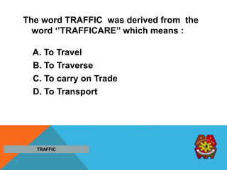 The word TRAFFIC was derived from the
word ‘’TRAFFICARE’’ which means :
A. To Travel
B. To Traverse
C. To carry on Trade
D. To Transport
TRAFFIC
 