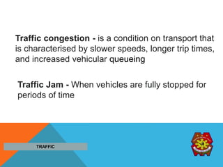 Traffic congestion - is a condition on transport that
is characterised by slower speeds, longer trip times,
and increased vehicular queueing
Traffic Jam - When vehicles are fully stopped for
periods of time
TRAFFIC
 