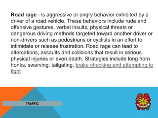 Road rage - is aggressive or angry behavior exhibited by a
driver of a road vehicle. These behaviors include rude and
offensive gestures, verbal insults, physical threats or
dangerous driving methods targeted toward another driver or
non-drivers such as pedestrians or cyclists in an effort to
intimidate or release frustration. Road rage can lead to
altercations, assaults and collisions that result in serious
physical injuries or even death. Strategies include long horn
honks, swerving, tailgating, brake checking and attempting to
fight
TRAFFIC
 