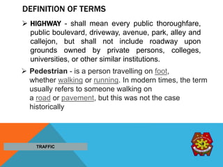 DEFINITION OF TERMS
 HIGHWAY - shall mean every public thoroughfare,
public boulevard, driveway, avenue, park, alley and
callejon, but shall not include roadway upon
grounds owned by private persons, colleges,
universities, or other similar institutions.
TRAFFIC
 Pedestrian - is a person travelling on foot,
whether walking or running. In modern times, the term
usually refers to someone walking on
a road or pavement, but this was not the case
historically
 