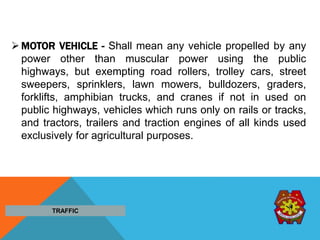 MOTOR VEHICLE - Shall mean any vehicle propelled by any
power other than muscular power using the public
highways, but exempting road rollers, trolley cars, street
sweepers, sprinklers, lawn mowers, bulldozers, graders,
forklifts, amphibian trucks, and cranes if not in used on
public highways, vehicles which runs only on rails or tracks,
and tractors, trailers and traction engines of all kinds used
exclusively for agricultural purposes.
TRAFFIC
 