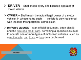  DRIVER‘S LICENSE - is an official document, often plastic
and the size of a credit card, permitting a specific individual
to operate one or more types of motorized vehicles, such as
a motorcycle, car, truck, or bus on a public road.
 OWNER – Shall mean the actual legal owner of a motor
vehicle, in whose name such vehicle is duly registered
with the land trasnportation commission
 DRIVER – Shall mean every and licensed operator of
motor vehicle
TRAFFIC
 