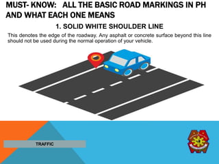 MUST- KNOW: ALL THE BASIC ROAD MARKINGS IN PH
AND WHAT EACH ONE MEANS
1. SOLID WHITE SHOULDER LINE
This denotes the edge of the roadway. Any asphalt or concrete surface beyond this line
should not be used during the normal operation of your vehicle.
TRAFFIC
 