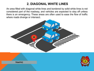 2. DIAGONAL WHITE LINES
An area filled with diagonal white lines and bordered by solid white lines is not
considered part of the roadway, and vehicles are expected to stay off unless
there is an emergency. These areas are often used to ease the flow of traffic
where roads diverge or intersect.
TRAFFIC
 