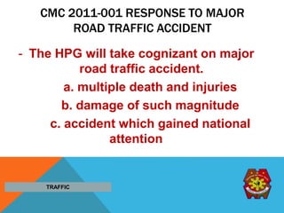 CMC 2011-001 RESPONSE TO MAJOR
ROAD TRAFFIC ACCIDENT
- The HPG will take cognizant on major
road traffic accident.
a. multiple death and injuries
b. damage of such magnitude
c. accident which gained national
attention
TRAFFIC
 