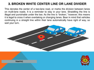 3. BROKEN WHITE CENTER LINE OR LANE DIVIDER
This denotes the center of a two-lane road, or marks the division between lanes
on multi-lane roads. It is a reminder to stay in your lane. Straddling the line is
illegal and punishable under the law. As the line is “broken,” however, this means
it is legal to cross it when overtaking or changing lanes. Bear in mind that vehicles
continuing in a straight line within their lane automatically have right of way, so
wait your turn.
TRAFFIC
 