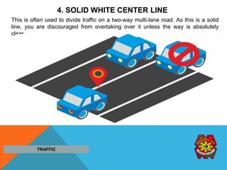 4. SOLID WHITE CENTER LINE
This is often used to divide traffic on a two-way multi-lane road. As this is a solid
line, you are discouraged from overtaking over it unless the way is absolutely
clear.
TRAFFIC
 
