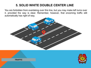 5. SOLID WHITE DOUBLE CENTER LINE
You are forbidden from overtaking over this line, but you may make left turns over
it, provided the way is clear. Remember, however, that oncoming traffic still
automatically has right of way.
TRAFFIC
 