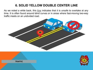 6. SOLID YELLOW DOUBLE CENTER LINE
As we noted a while back, this line indicates that it is unsafe to overtake at any
time. It is often found around blind curves or in areas where fast-moving two-way
traffic meets on an undivided road.
TRAFFIC
 