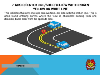 7. MIXED CENTER LINE/SOLID YELLOW WITH BROKEN
YELLOW OR WHITE LINE
This indicates that only one side can overtake--the side with the broken line. This is
often found entering curves where the view is obstructed coming from one
direction, but is clear from the opposite side.
TRAFFIC
 