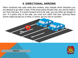 9. DIRECTIONAL ARROWS
When combined with solid white lane dividers, they indicate which directions you
are allowed to go within a lane. If the arrow points forward only, you cannot make a
turn from that lane. If it points forward and to the side, you can either go straight or
turn. If it points only to the side, you must turn within that lane. Ignoring these
arrows might just get you a ticket, or worse, get you into an accident.
TRAFFIC
 
