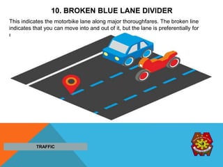 10. BROKEN BLUE LANE DIVIDER
This indicates the motorbike lane along major thoroughfares. The broken line
indicates that you can move into and out of it, but the lane is preferentially for
motorbikes.
TRAFFIC
 