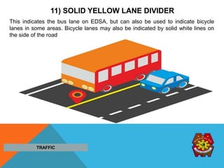 11) SOLID YELLOW LANE DIVIDER
This indicates the bus lane on EDSA, but can also be used to indicate bicycle
lanes in some areas. Bicycle lanes may also be indicated by solid white lines on
the side of the road
TRAFFIC
 