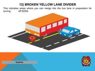 12) BROKEN YELLOW LANE DIVIDER
This indicates areas where you can merge into the bus lane in preparation for
turning off EDSA
TRAFFIC
 