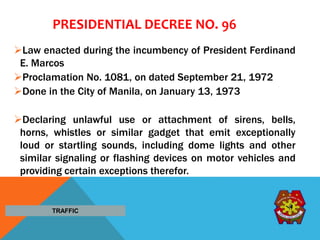 PRESIDENTIAL DECREE NO. 96
Law enacted during the incumbency of President Ferdinand
E. Marcos
Proclamation No. 1081, on dated September 21, 1972
Done in the City of Manila, on January 13, 1973
Declaring unlawful use or attachment of sirens, bells,
horns, whistles or similar gadget that emit exceptionally
loud or startling sounds, including dome lights and other
similar signaling or flashing devices on motor vehicles and
providing certain exceptions therefor.
TRAFFIC
 