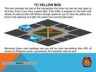 17) YELLOW BOX
This box indicates the part of the intersection that must--by law--be kept open at
all times. Even if you have a green light, if the traffic is stopped on the other side
ahead, it’s best to wait until there’s enough space for you to clear the yellow box.
Even in the absence of a light, the yellow box must be kept clear.
.
Memorize these road markings and you will be more law-abiding than 90% of
drivers on Philippine roads, guaranteed. And hopefully safer as well
TRAFFIC
 