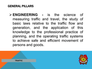 GENERAL PILLARS
 ENGINEERING - is the science of
measuring traffic and travel, the study of
basic laws relative to the traffic flow and
generation, and the application of this
knowledge to the professional practice of
planning, and the operating traffic systems
to achieve safe and efficient movement of
persons and goods.
TRAFFIC
 