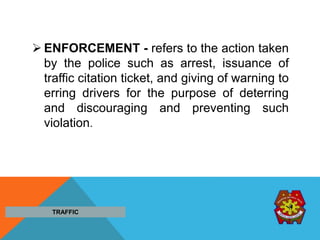  ENFORCEMENT - refers to the action taken
by the police such as arrest, issuance of
traffic citation ticket, and giving of warning to
erring drivers for the purpose of deterring
and discouraging and preventing such
violation.
TRAFFIC
 