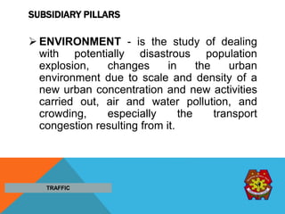 SUBSIDIARY PILLARS
 ENVIRONMENT - is the study of dealing
with potentially disastrous population
explosion, changes in the urban
environment due to scale and density of a
new urban concentration and new activities
carried out, air and water pollution, and
crowding, especially the transport
congestion resulting from it.
TRAFFIC
 