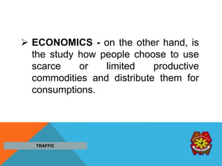  ECONOMICS - on the other hand, is
the study how people choose to use
scarce or limited productive
commodities and distribute them for
consumptions.
TRAFFIC
 