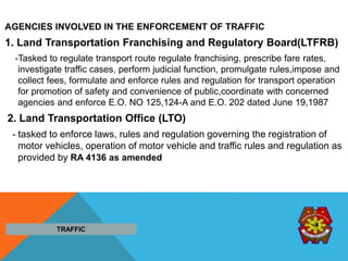AGENCIES INVOLVED IN THE ENFORCEMENT OF TRAFFIC
1. Land Transportation Franchising and Regulatory Board(LTFRB)
-Tasked to regulate transport route regulate franchising, prescribe fare rates,
investigate traffic cases, perform judicial function, promulgate rules,impose and
collect fees, formulate and enforce rules and regulation for transport operation
for promotion of safety and convenience of public,coordinate with concerned
agencies and enforce E.O. NO 125,124-A and E.O. 202 dated June 19,1987
2. Land Transportation Office (LTO)
- tasked to enforce laws, rules and regulation governing the registration of
motor vehicles, operation of motor vehicle and traffic rules and regulation as
provided by RA 4136 as amended
TRAFFIC
 