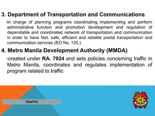 3. Department of Transportation and Communications
-In charge of planning programs coordinating implementing and perform
administrative function and promotion development and regulation of
dependable and coordinated network of transportation and communication
in order to have fast, safe, efficient and reliable postal transportation and
communication services (EO No. 125.)
4. Metro Manila Development Authority (MMDA)
-created under RA. 7924 and sets policies concerning traffic in
Metro Manila, coordinates and regulates implementation of
program related to traffic
TRAFFIC
 