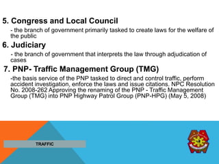 5. Congress and Local Council
- the branch of government primarily tasked to create laws for the welfare of
the public
6. Judiciary
- the branch of government that interprets the law through adjudication of
cases
7. PNP- Traffic Management Group (TMG)
-the basis service of the PNP tasked to direct and control traffic, perform
accident investigation, enforce the laws and issue citations. NPC Resolution
No. 2008-262 Approving the renaming of the PNP - Traffic Management
Group (TMG) into PNP Highway Patrol Group (PNP-HPG) (May 5, 2008)
TRAFFIC
 