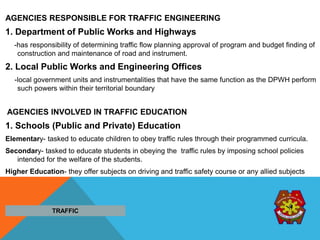 AGENCIES RESPONSIBLE FOR TRAFFIC ENGINEERING
1. Department of Public Works and Highways
-has responsibility of determining traffic flow planning approval of program and budget finding of
construction and maintenance of road and instrument.
2. Local Public Works and Engineering Offices
-local government units and instrumentalities that have the same function as the DPWH perform
such powers within their territorial boundary
AGENCIES INVOLVED IN TRAFFIC EDUCATION
1. Schools (Public and Private) Education
Elementary- tasked to educate children to obey traffic rules through their programmed curricula.
Secondary- tasked to educate students in obeying the traffic rules by imposing school policies
intended for the welfare of the students.
Higher Education- they offer subjects on driving and traffic safety course or any allied subjects
TRAFFIC
 