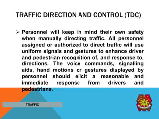 TRAFFIC DIRECTION AND CONTROL (TDC)
 Personnel will keep in mind their own safety
when manually directing traffic. All personnel
assigned or authorized to direct traffic will use
uniform signals and gestures to enhance driver
and pedestrian recognition of, and response to,
directions. The voice commands, signalling
aids, hand motions or gestures displayed by
personnel should elicit a reasonable and
immediate response from drivers and
pedestrians.
TRAFFIC
 