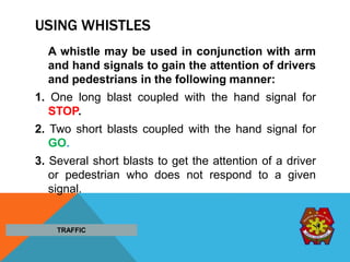 USING WHISTLES
A whistle may be used in conjunction with arm
and hand signals to gain the attention of drivers
and pedestrians in the following manner:
1. One long blast coupled with the hand signal for
STOP.
2. Two short blasts coupled with the hand signal for
GO.
3. Several short blasts to get the attention of a driver
or pedestrian who does not respond to a given
signal.
TRAFFIC
 