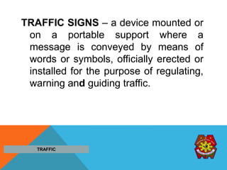 TRAFFIC SIGNS – a device mounted or
on a portable support where a
message is conveyed by means of
words or symbols, officially erected or
installed for the purpose of regulating,
warning and guiding traffic.
TRAFFIC
 