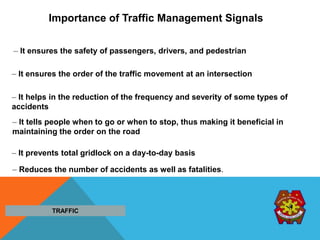 Importance of Traffic Management Signals
– It ensures the safety of passengers, drivers, and pedestrian
– It ensures the order of the traffic movement at an intersection
– It helps in the reduction of the frequency and severity of some types of
accidents
– It tells people when to go or when to stop, thus making it beneficial in
maintaining the order on the road
– It prevents total gridlock on a day-to-day basis
– Reduces the number of accidents as well as fatalities.
TRAFFIC
 