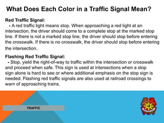 What Does Each Color in a Traffic Signal Mean?
Red Traffic Signal:
- A red traffic light means stop. When approaching a red light at an
intersection, the driver should come to a complete stop at the marked stop
line. If there is not a marked stop line, the driver should stop before entering
the crosswalk. If there is no crosswalk, the driver should stop before entering
the intersection.
Flashing Red Traffic Signal:
- Stop, yield the right-of-way to traffic within the intersection or crosswalk
and proceed when safe. This sign is used at intersections when a stop
sign alone is hard to see or where additional emphasis on the stop sign is
needed. Flashing red traffic signals are also used at railroad crossings to
warn of approaching trains.
TRAFFIC
 