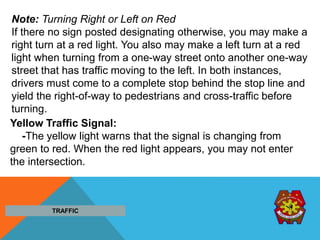 Note: Turning Right or Left on Red
If there no sign posted designating otherwise, you may make a
right turn at a red light. You also may make a left turn at a red
light when turning from a one-way street onto another one-way
street that has traffic moving to the left. In both instances,
drivers must come to a complete stop behind the stop line and
yield the right-of-way to pedestrians and cross-traffic before
turning.
Yellow Traffic Signal:
-The yellow light warns that the signal is changing from
green to red. When the red light appears, you may not enter
the intersection.
TRAFFIC
 