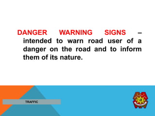 DANGER WARNING SIGNS –
intended to warn road user of a
danger on the road and to inform
them of its nature.
TRAFFIC
 