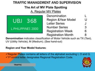 TRAFFIC MANAGEMENT AND SUPERVISION
Denomination L
Region &Year Model U
Letter Series J
Number Series 3
Registration Week 6
Registration Month 8
Denomination indicates classification of Motor Vehicle such as TX (Taxi),
UV (Utility Vehicle), M (Medium). (See hand-out)
Region and Year Model features:
Regular Plates contains all letters of the alphabet excluding I, O and Q.
1st control letter designates Regional Registration Code.
A. Regular MV Plates
The Art of MV Plate Spotting
TRAFFIC
 