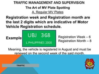 TRAFFIC MANAGEMENT AND SUPERVISION
Registration week and Registration month are
the last 2 digits which are indicative of Motor
Vehicle Registration schedule.
Example:
TRAFFIC
Meaning, the vehicle is registered in August and must be
renewed on the second week of the said month.
A. Regular MV Plates
The Art of MV Plate Spotting
Registration Week – 6
Registration Month – 8
 