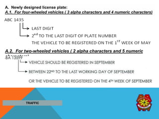 A. Newly designed license plate:
A.1. For four-wheeled vehicles ( 3 alpha characters and 4 numeric characters)
A.2. For two-wheeled vehicles ( 2 alpha characters and 5 numeric
characters)
TRAFFIC
 