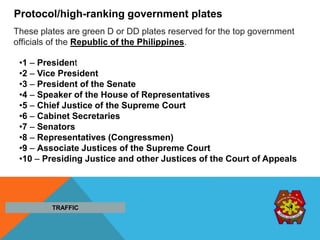 Protocol/high-ranking government plates
These plates are green D or DD plates reserved for the top government
officials of the Republic of the Philippines.
•1 – President
•2 – Vice President
•3 – President of the Senate
•4 – Speaker of the House of Representatives
•5 – Chief Justice of the Supreme Court
•6 – Cabinet Secretaries
•7 – Senators
•8 – Representatives (Congressmen)
•9 – Associate Justices of the Supreme Court
•10 – Presiding Justice and other Justices of the Court of Appeals
TRAFFIC
 