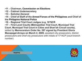 •11 – Chairman, Commission on Elections
•12 – Cabinet Undersecretary
•13 – Solicitor-General
•14 – Chief of Staff of the Armed Forces of the Philippines and Chief of
the Philippine National Police
•16 – Regional Trial Court Judges (e.g. 16*NCR
•17 – First Level Courts (Metropolitan Trial Court, Municipal Trial
Court, Municipal Trial Court in Cities and Shari'ah Circuit courts),
added by Memorandum Order No. 297 signed by President Gloria
Macapagal-Arroyo on March 2, 2009, assistant city prosecutors, district
prosecutors and chief city prosecutors with initials of 17*ACP (court branch
number)
TRAFFIC
 
