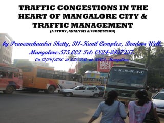 TRAFFIC CONGESTIONS IN THE
HEART OF MANGALORE CITY &
TRAFFIC MANAGEMENT
(A STUDY, ANALYSIS & SUGGESTION)
by Praveenchandra Shetty, 311-Kunil Complex, Bendoor Well,
Mangalore-575 002 Tel: 0824-2437237.
On 12/09/2010 at 3.30 PM at KCCI, Mangalore.
 