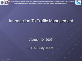 The Study on City Master Plan and Urban Development Program of Ulaanbaatar City (UBMPS)
                  Intensive Learning Session on Urban Planning under Market Economy




            Introduction To Traffic Management



                                      August 10, 2007

                                     JICA Study Team


August 7, 2007                                                                                      1
 