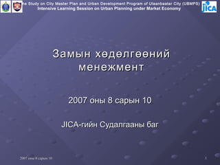 The Study on City Master Plan and Urban Development Program of Ulaanbaatar City (UBMPS)
          Intensive Learning Session on Urban Planning under Market Economy




                      Замын хөдөлгөөний
                         менежмент

                        2007 оны 8 сарын 10

                       JICA-гийн Судалгааны баг



2007 оны 8 сарын 10                                                                       1
 